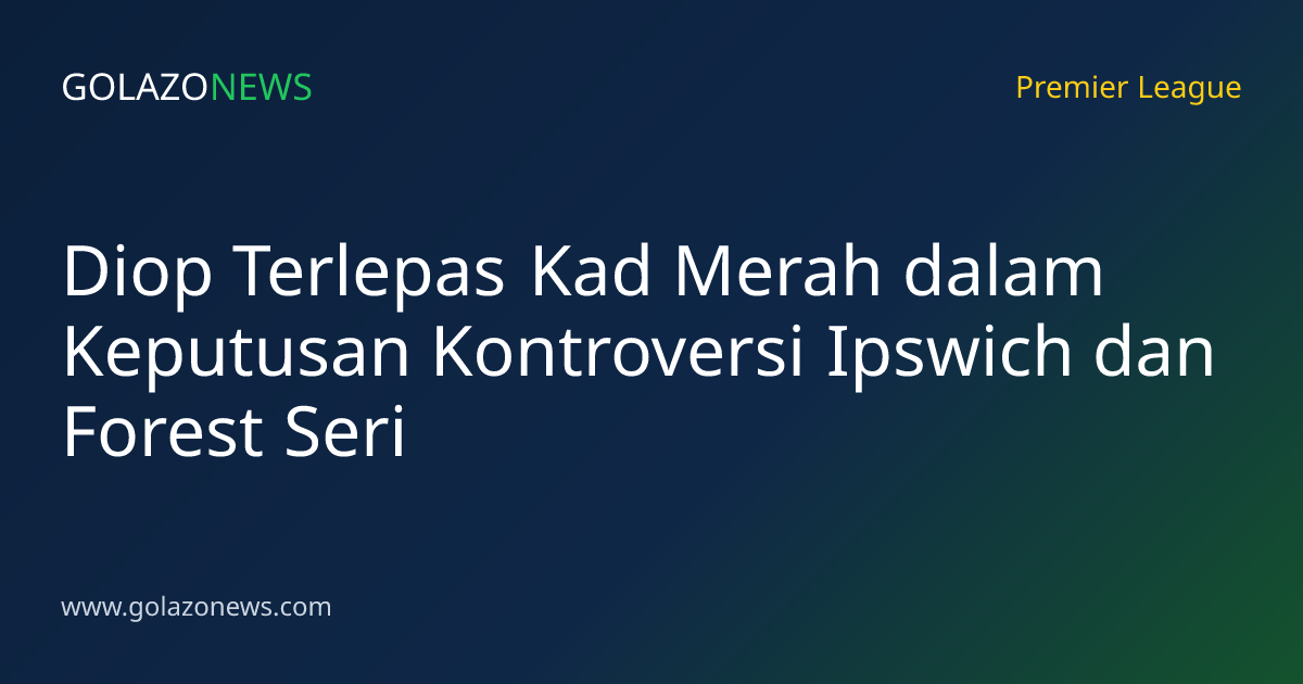 Diop Terlepas Kad Merah dalam Keputusan Kontroversi Ipswich dan Forest Seri