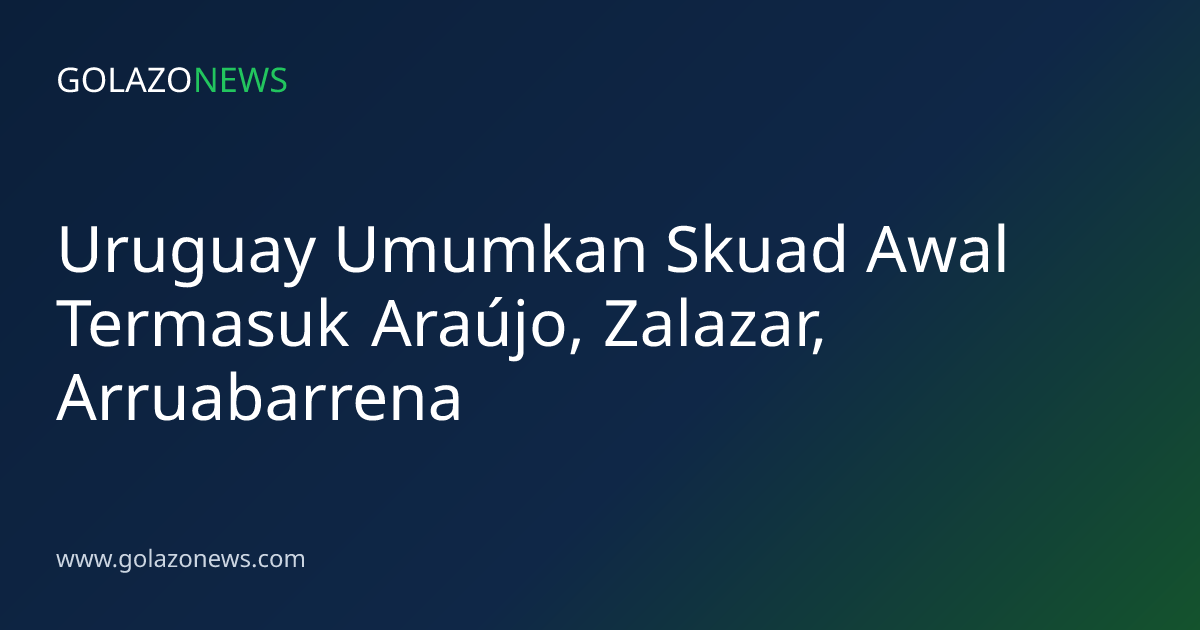 Uruguay Umumkan Skuad Awal Termasuk Araújo, Zalazar, Arruabarrena