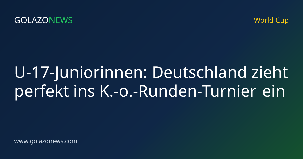 U-17-Juniorinnen: Deutschland zieht perfekt ins K.-o.-Runden-Turnier ein
