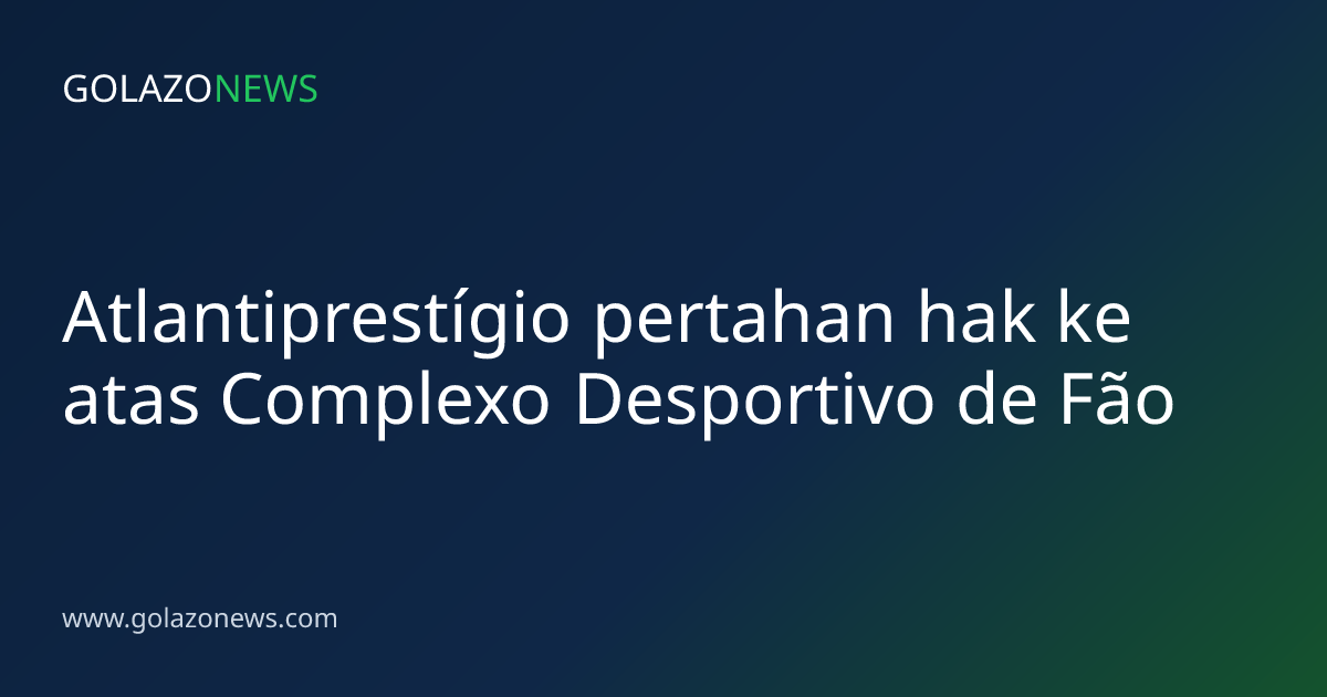 Atlantiprestígio pertahan hak ke atas Complexo Desportivo de Fão