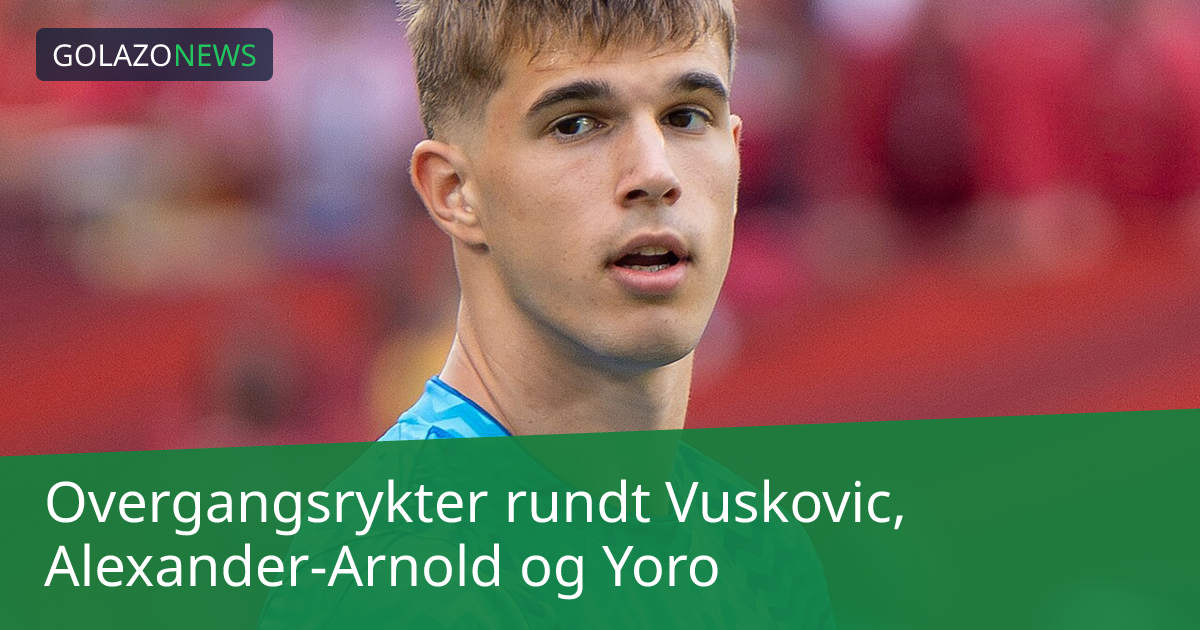 Overgangsrykter rundt Vuskovic, Alexander-Arnold og Yoro