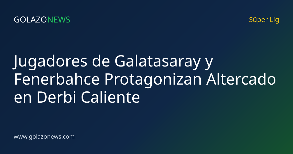 Jugadores de Galatasaray y Fenerbahce Protagonizan Altercado en Derbi Caliente