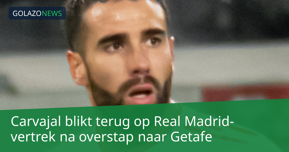 Carvajal blikt terug op Real Madrid-vertrek na overstap naar Getafe