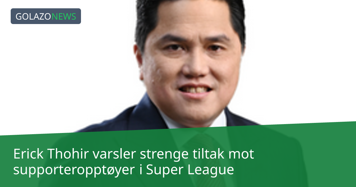 Erick Thohir varsler strenge tiltak mot supporteropptøyer i Super League