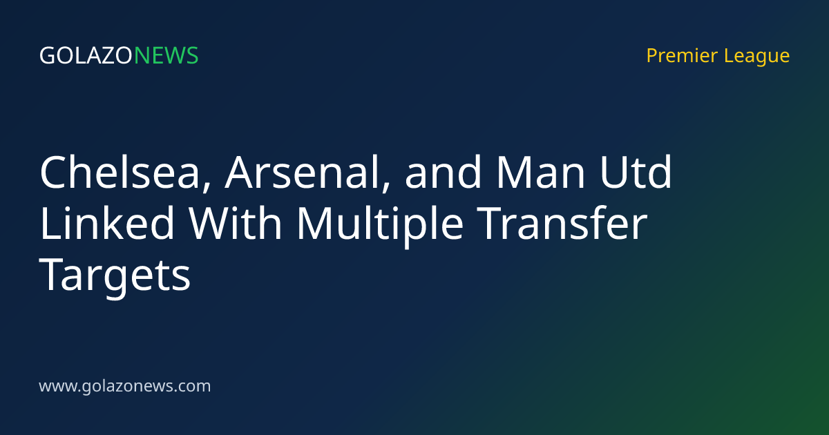 Chelsea, Arsenal, and Man Utd Linked With Multiple Transfer Targets