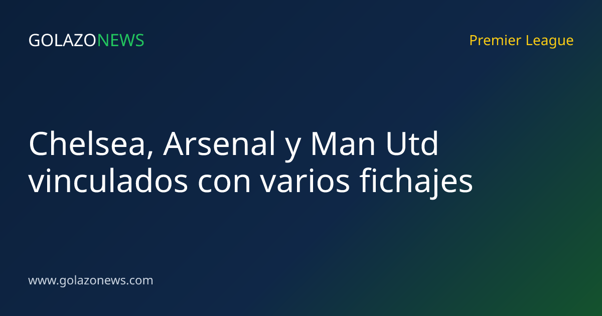 Chelsea, Arsenal y Man Utd vinculados con varios fichajes