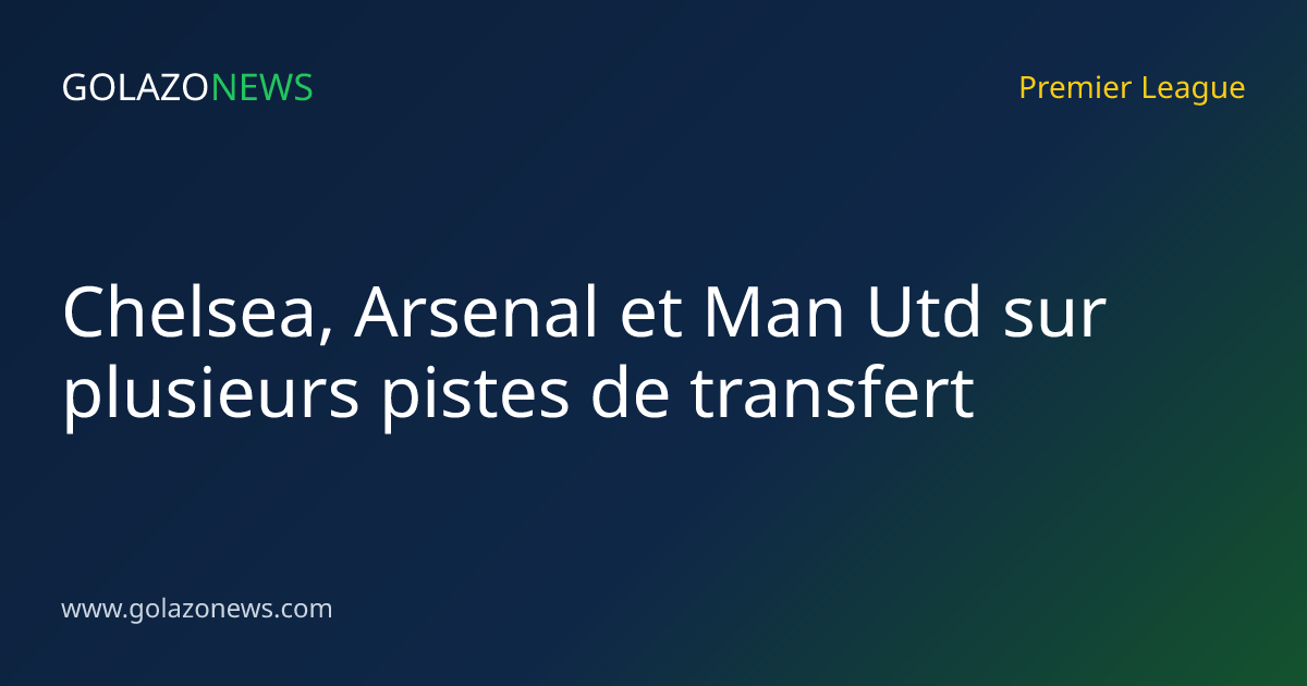 Chelsea, Arsenal et Man Utd sur plusieurs pistes de transfert