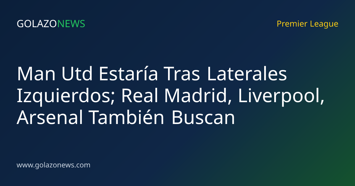 Man Utd Estaría Tras Laterales Izquierdos; Real Madrid, Liverpool, Arsenal También Buscan