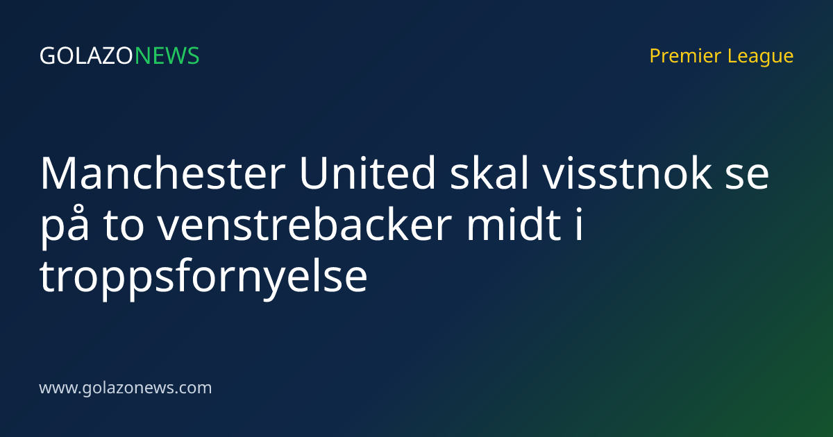 Manchester United skal visstnok se på to venstrebacker midt i troppsfornyelse