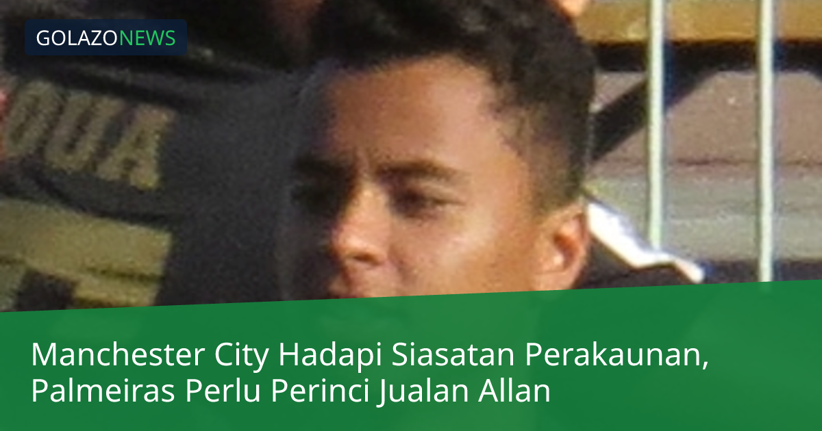 Manchester City Hadapi Siasatan Perakaunan, Palmeiras Perlu Perinci Jualan Allan